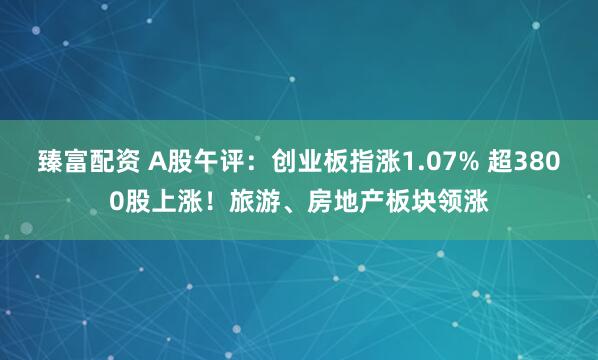 臻富配资 A股午评：创业板指涨1.07% 超3800股上涨！旅游、房地产板块领涨