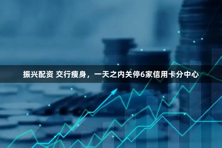 振兴配资 交行瘦身，一天之内关停6家信用卡分中心