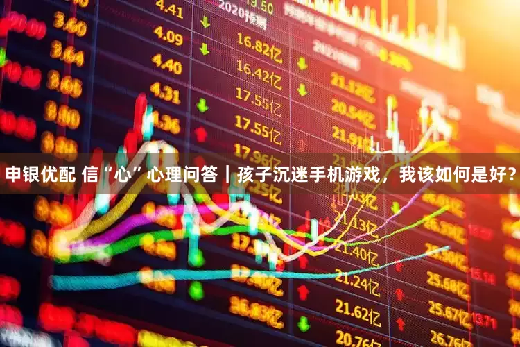 申银优配 信“心”心理问答｜孩子沉迷手机游戏，我该如何是好？