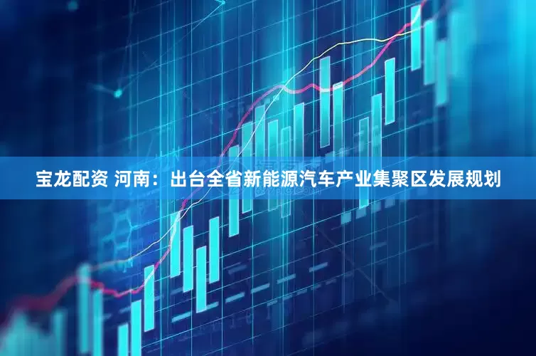 宝龙配资 河南：出台全省新能源汽车产业集聚区发展规划