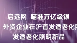 启远网  瞄准万亿级银发市场，外资企业在沪首发适老化照明新品