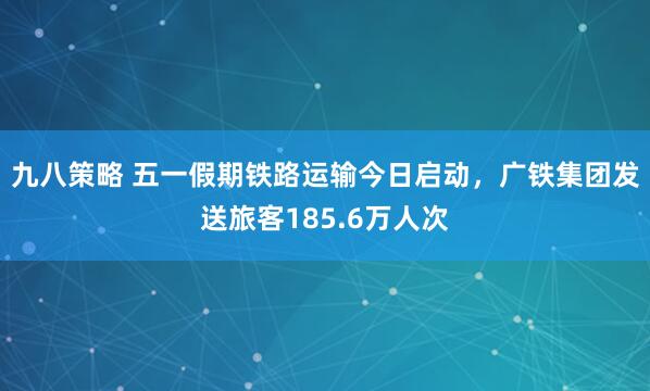 九八策略 五一假期铁路运输今日启动，广铁集团发送旅客185.6万人次