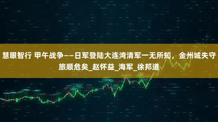 慧眼智行 甲午战争——日军登陆大连湾清军一无所知，金州城失守旅顺危矣_赵怀益_海军_徐邦道