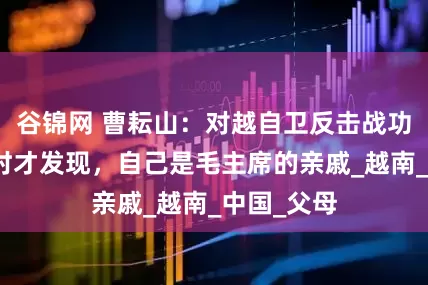 谷锦网 曹耘山：对越自卫反击战功臣，政审时才发现，自己是毛主席的亲戚_越南_中国_父母
