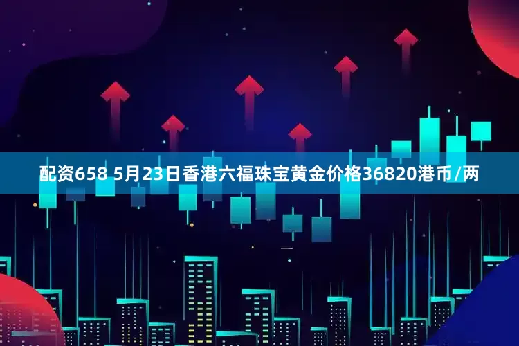 配资658 5月23日香港六福珠宝黄金价格36820港币/两