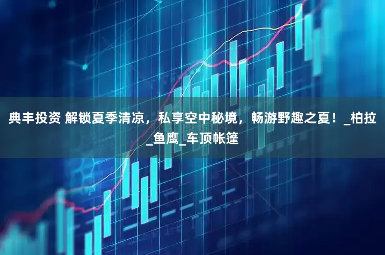典丰投资 解锁夏季清凉，私享空中秘境，畅游野趣之夏！_柏拉_鱼鹰_车顶帐篷