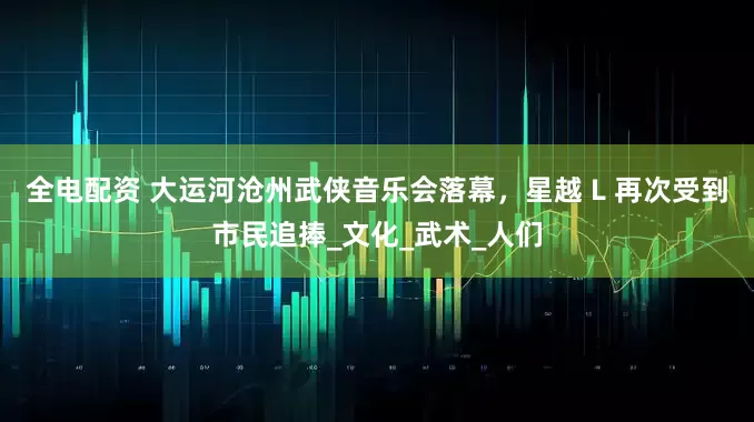 全电配资 大运河沧州武侠音乐会落幕，星越 L 再次受到市民追捧_文化_武术_人们