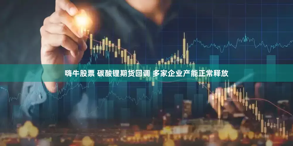嗨牛股票 碳酸锂期货回调 多家企业产能正常释放