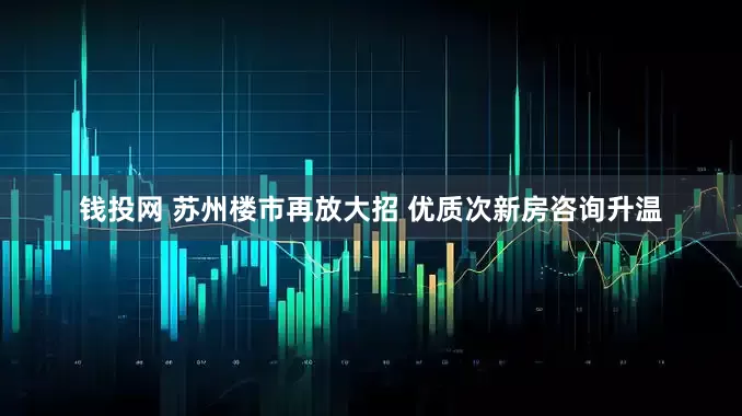 钱投网 苏州楼市再放大招 优质次新房咨询升温