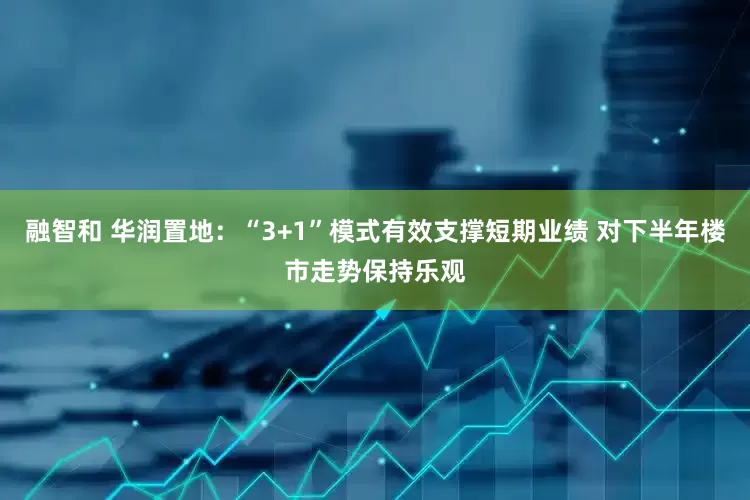 融智和 华润置地：“3+1”模式有效支撑短期业绩 对下半年楼市走势保持乐观