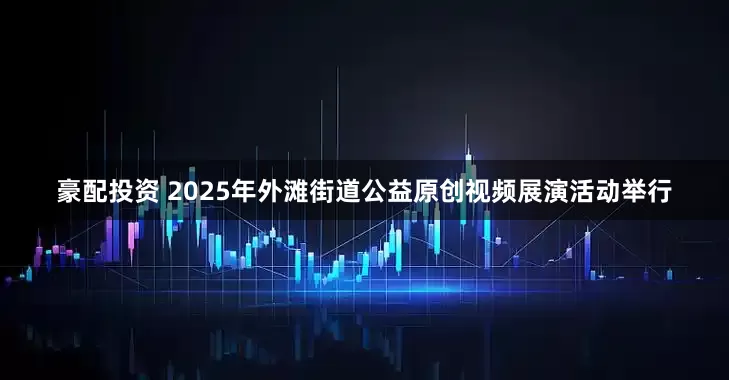 豪配投资 2025年外滩街道公益原创视频展演活动举行