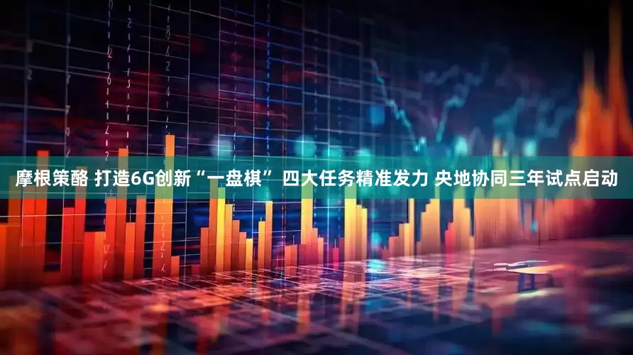 摩根策酪 打造6G创新“一盘棋” 四大任务精准发力 央地协同三年试点启动