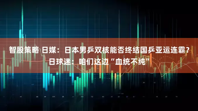 智股策略 日媒：日本男乒双核能否终结国乒亚运连霸？日球迷：咱们这边“血统不纯”