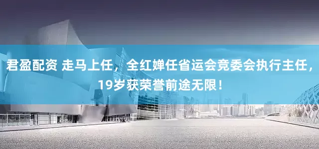 君盈配资 走马上任，全红婵任省运会竞委会执行主任，19岁获荣誉前途无限！